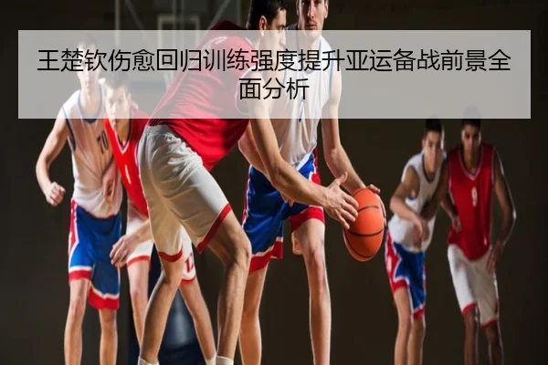 王楚钦伤愈回归训练强度提升亚运备战前景全面分析