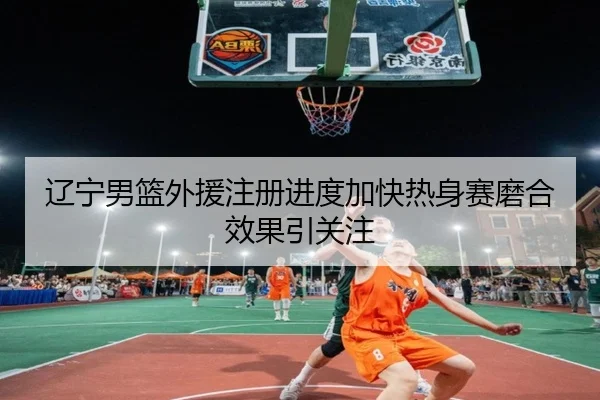 辽宁男篮外援注册进度加快热身赛磨合效果引关注