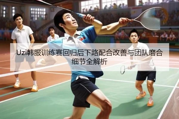Uzi韩服训练赛回归后下路配合改善与团队磨合细节全解析